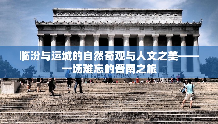 临汾与运城的自然奇观与人文之美——一场难忘的晋南之旅