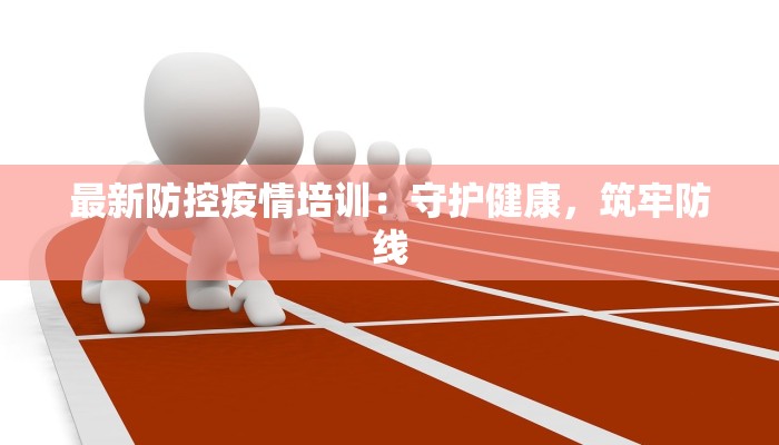 最新防控疫情培训：守护健康，筑牢防线