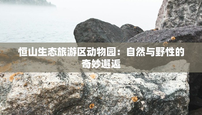 恒山生态旅游区动物园：自然与野性的奇妙邂逅